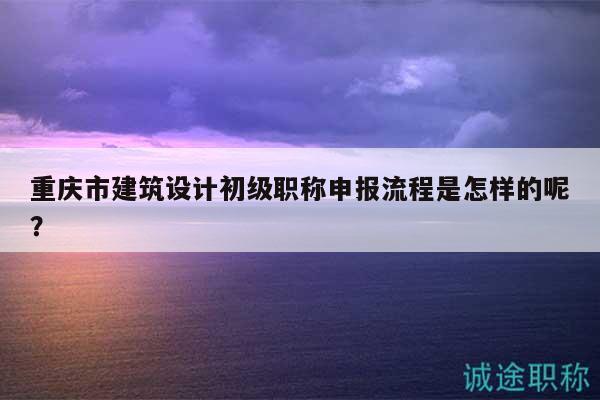 重慶市建筑設(shè)計(jì)初級職稱申報(bào)流程是怎樣的呢？