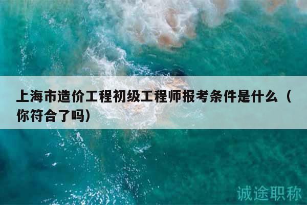 上海市造價(jià)工程初級(jí)工程師報(bào)考條件是什么（你符合了嗎）