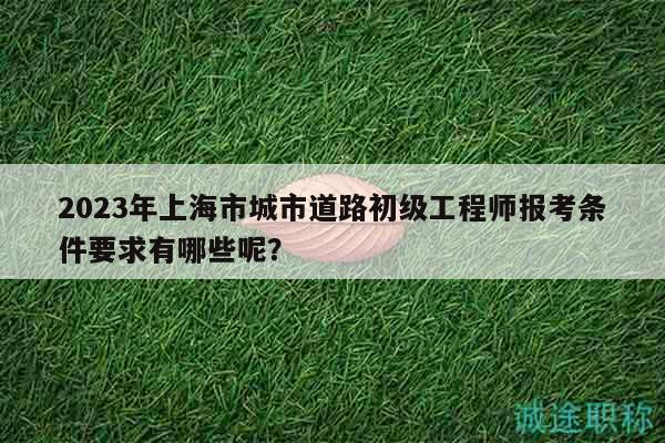 2023年上海市城市道路初級(jí)工程師報(bào)考條件要求有哪些呢？