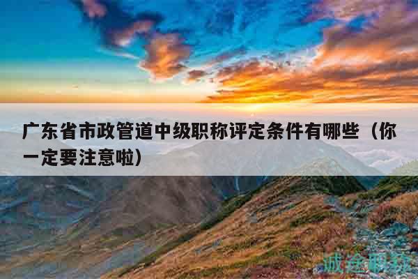 廣東省市政管道中級職稱評定條件有哪些（你一定要注意啦）