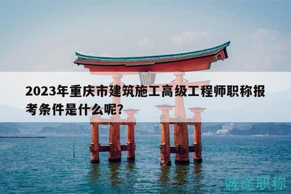 2023年重慶市建筑施工高級工程師職稱報考條件是什么呢？