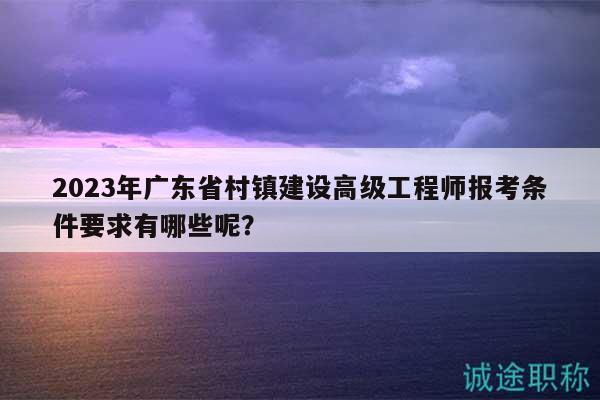 2023年廣東省村鎮(zhèn)建設(shè)高級工程師報考條件要求有哪些呢？