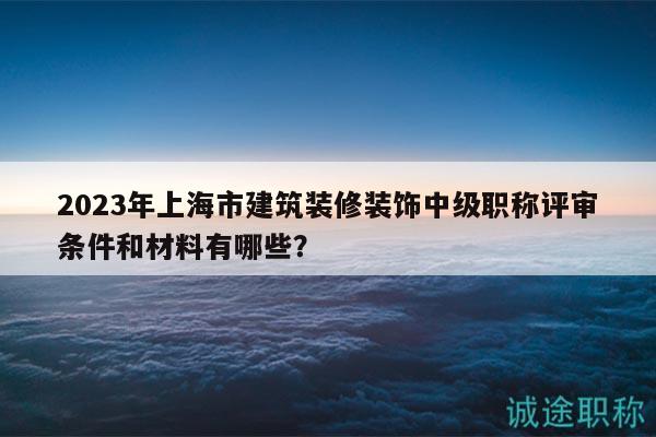 2023年上海市建筑裝修裝飾中級職稱評審條件和材料有哪些？