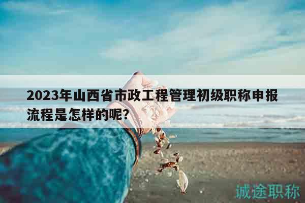 2023年山西省市政工程管理初級(jí)職稱申報(bào)流程是怎樣的呢？