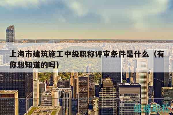 上海市建筑施工中級(jí)職稱評(píng)審條件是什么（有你想知道的嗎）