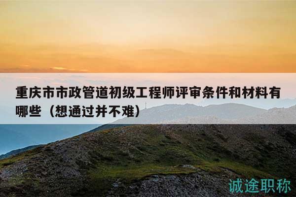 重慶市市政管道初級(jí)工程師評(píng)審條件和材料有哪些（想通過(guò)并不難）