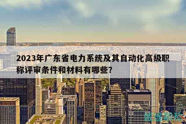 2023年廣東省電力系統(tǒng)及其自動化高級職稱評審條件和材料有哪些？