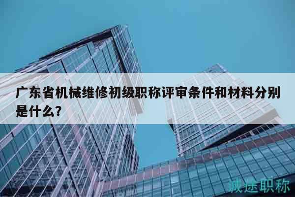 廣東省機(jī)械維修初級職稱評審條件和材料分別是什么？
