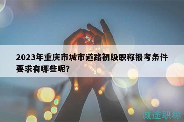 2023年重慶市城市道路初級(jí)職稱(chēng)報(bào)考條件要求有哪些呢？