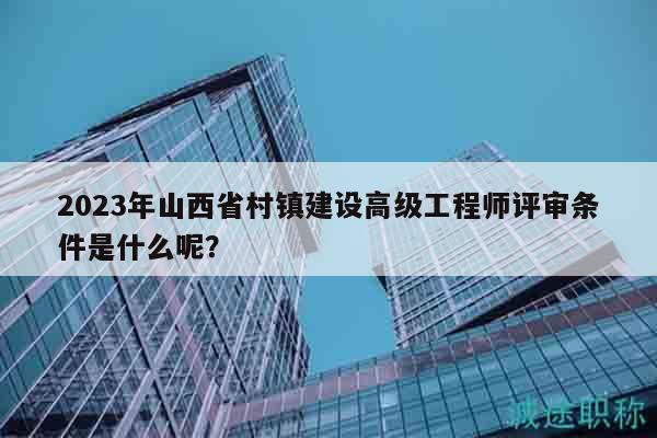 2023年山西省村鎮(zhèn)建設(shè)高級(jí)工程師評(píng)審條件是什么呢？