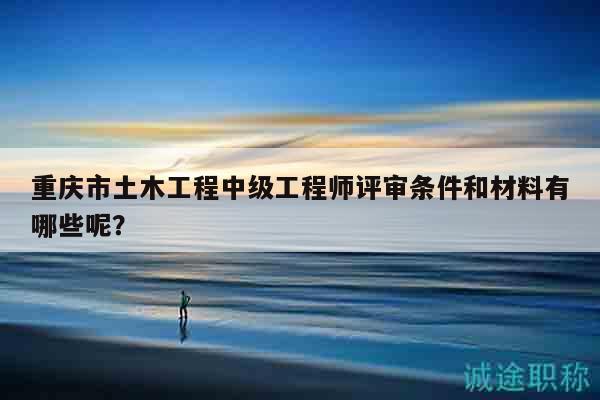 重慶市土木工程中級工程師評審條件和材料有哪些呢？