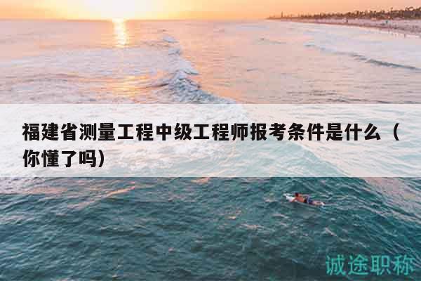 福建省測量工程中級工程師報考條件是什么（你懂了嗎）