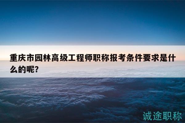 重慶市園林高級(jí)工程師職稱報(bào)考條件要求是什么的呢？