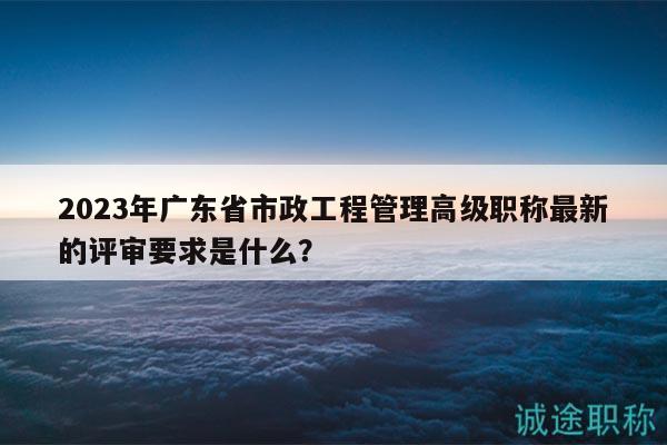 2023年廣東省市政工程管理高級職稱最新的評審要求是什么？