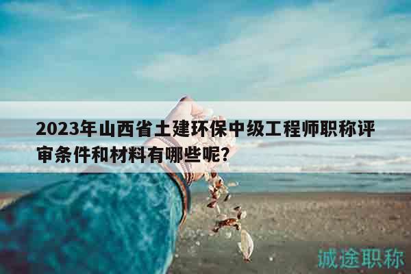 2023年山西省土建環(huán)保中級(jí)工程師職稱評(píng)審條件和材料有哪些呢？