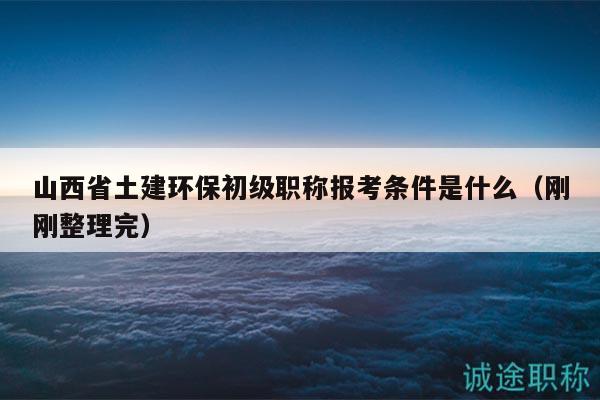 山西省土建環(huán)保初級職稱報考條件是什么（剛剛整理完）