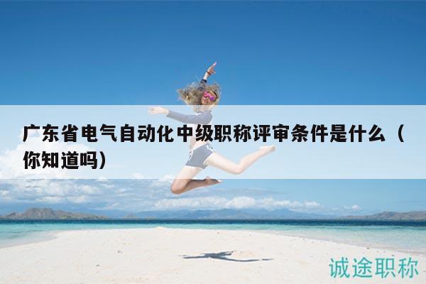 廣東省電氣自動(dòng)化中級(jí)職稱評(píng)審條件是什么（你知道嗎）