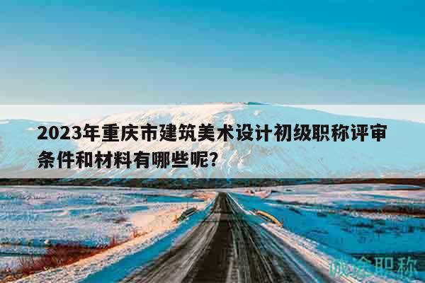 2023年重慶市建筑美術(shù)設(shè)計初級職稱評審條件和材料有哪些呢？