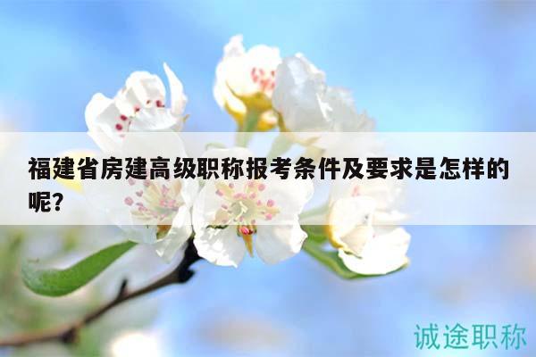 福建省房建高級職稱報考條件及要求是怎樣的呢？
