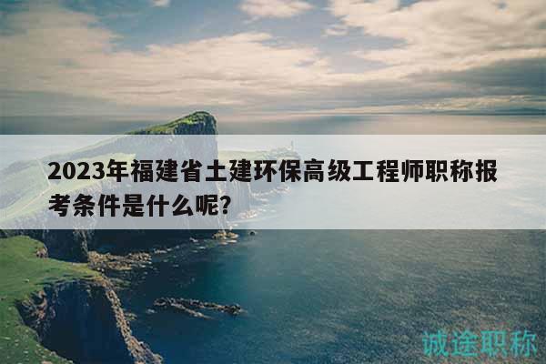 2023年福建省土建環(huán)保高級工程師職稱報考條件是什么呢？