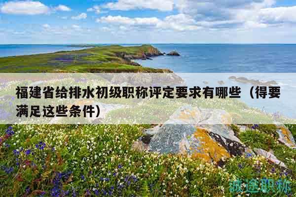 福建省給排水初級職稱評定要求有哪些（得要滿足這些條件）