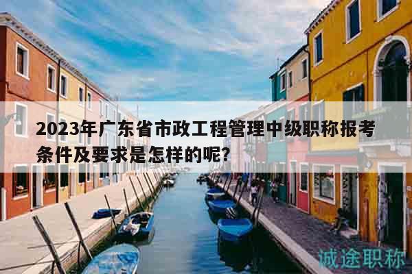 2023年廣東省市政工程管理中級(jí)職稱報(bào)考條件及要求是怎樣的呢？