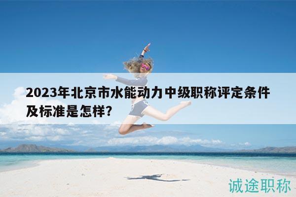 2023年北京市水能動力中級職稱評定條件及標準是怎樣？