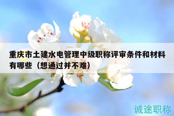 重慶市土建水電管理中級職稱評審條件和材料有哪些（想通過并不難）