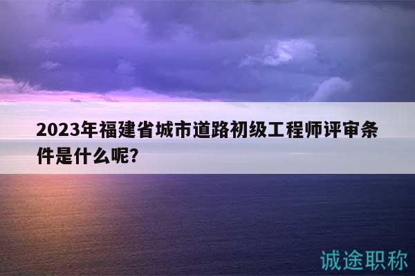 2023年福建省城市道路初級(jí)工程師評(píng)審條件是什么呢？