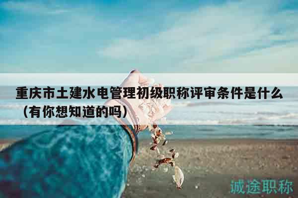 重慶市土建水電管理初級職稱評審條件是什么（有你想知道的嗎）