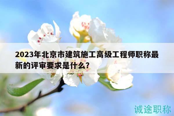 2023年北京市建筑施工高級工程師職稱最新的評審要求是什么？