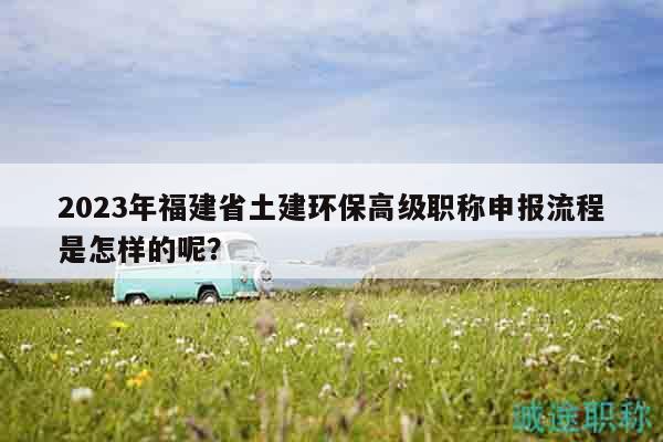 2023年福建省土建環(huán)保高級職稱申報流程是怎樣的呢？