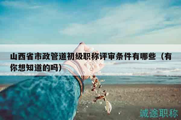 山西省市政管道初級職稱評審條件有哪些（有你想知道的嗎）
