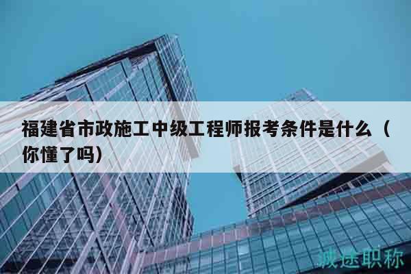 福建省市政施工中級(jí)工程師報(bào)考條件是什么（你懂了嗎）