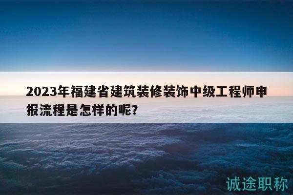 2023年福建省建筑裝修裝飾中級工程師申報流程是怎樣的呢？