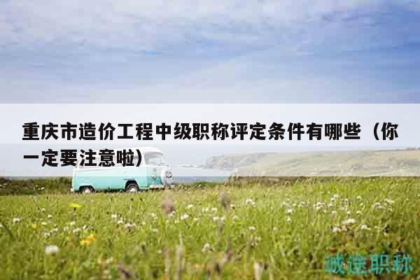 重慶市造價(jià)工程中級(jí)職稱評(píng)定條件有哪些（你一定要注意啦）
