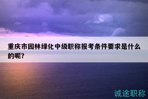 重慶市園林綠化中級(jí)職稱(chēng)報(bào)考條件要求是什么的呢？