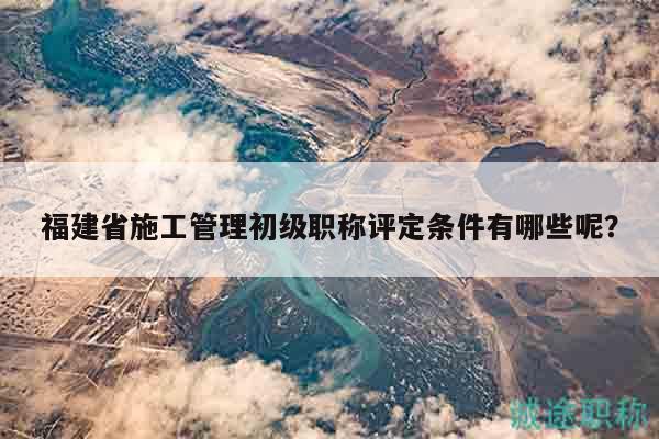 福建省施工管理初級職稱評定條件有哪些呢？