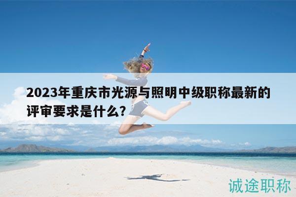 2023年重慶市光源與照明中級職稱最新的評審要求是什么？