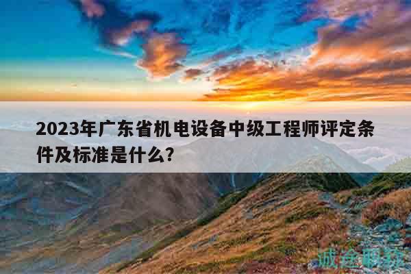 2023年廣東省機(jī)電設(shè)備中級(jí)工程師評(píng)定條件及標(biāo)準(zhǔn)是什么？