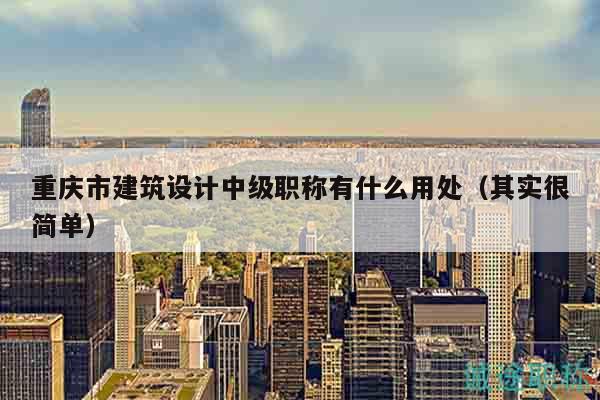 重慶市建筑設(shè)計中級職稱有什么用處（其實很簡單）