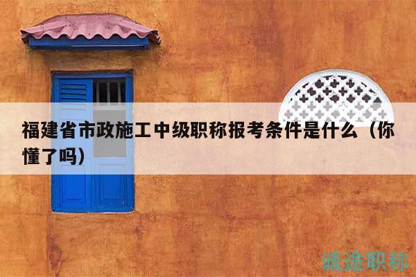 福建省市政施工中級(jí)職稱報(bào)考條件是什么（你懂了嗎）