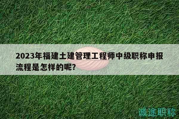 2023年福建土建管理工程師中級職稱申報流程是怎樣的呢？