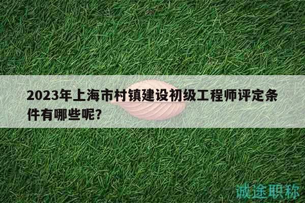 2023年上海市村鎮(zhèn)建設初級工程師評定條件有哪些呢？