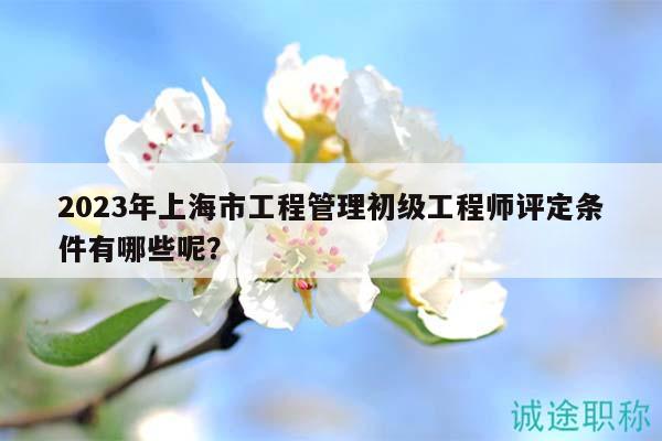 2023年上海市工程管理初級(jí)工程師評(píng)定條件有哪些呢？