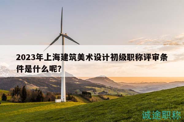 2023年上海建筑美術(shù)設(shè)計初級職稱評審條件是什么呢？