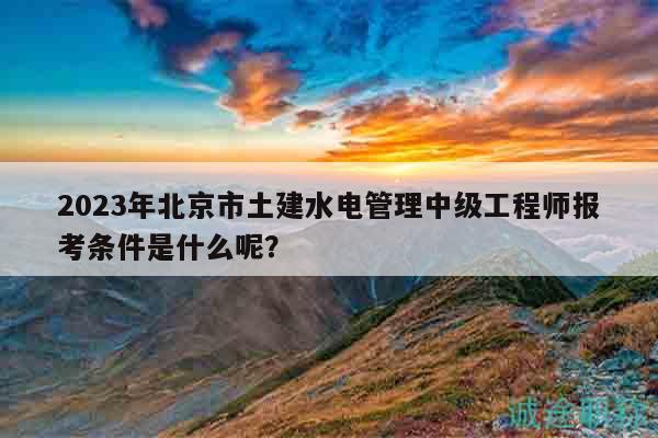 2023年北京市土建水電管理中級工程師報(bào)考條件是什么呢？