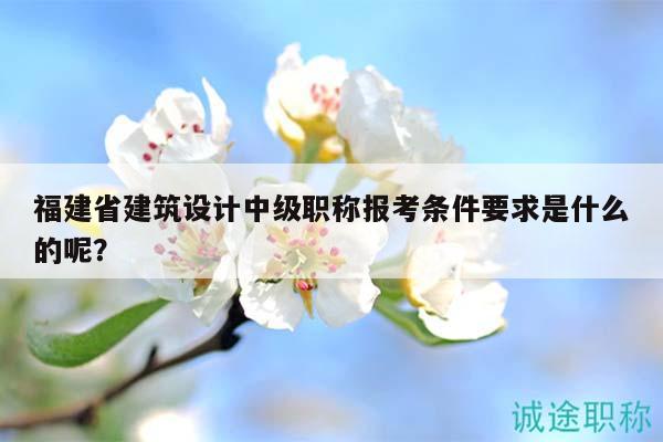 福建省建筑設(shè)計中級職稱報考條件要求是什么的呢？