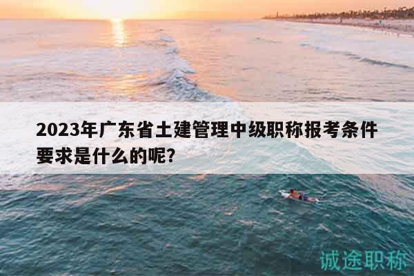 2023年廣東省土建管理中級(jí)職稱報(bào)考條件要求是什么的呢？