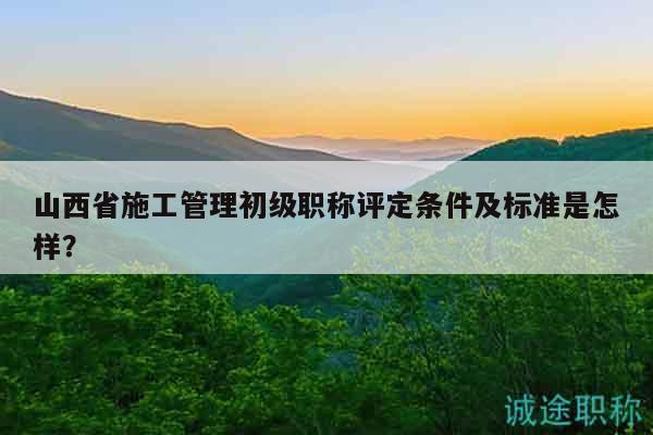 山西省施工管理初級(jí)職稱評(píng)定條件及標(biāo)準(zhǔn)是怎樣？